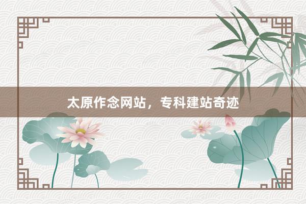 太原作念网站，专科建站奇迹