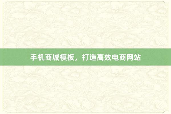 手机商城模板，打造高效电商网站