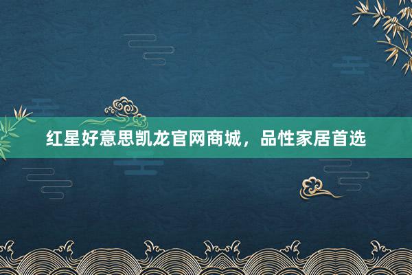 红星好意思凯龙官网商城，品性家居首选