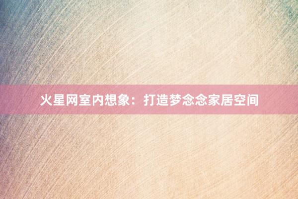 火星网室内想象：打造梦念念家居空间