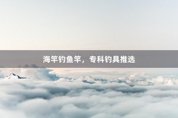 海竿钓鱼竿，专科钓具推选