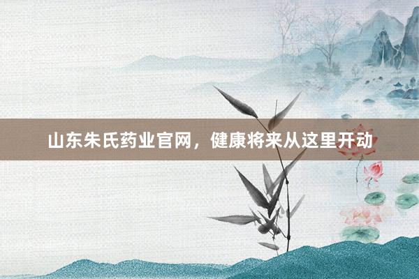 山东朱氏药业官网，健康将来从这里开动