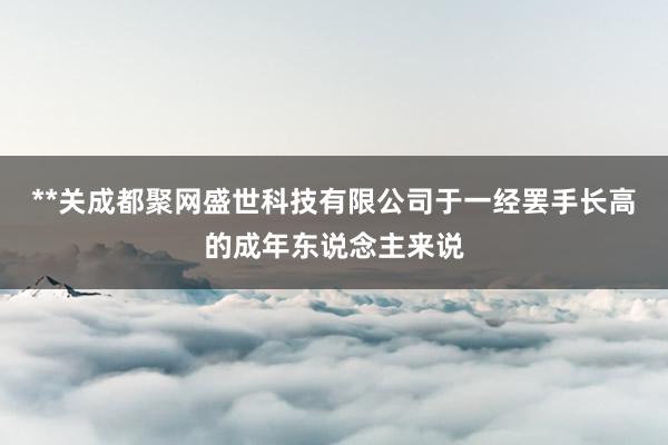 **关成都聚网盛世科技有限公司于一经罢手长高的成年东说念主来说